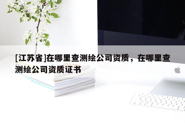 [江苏省]在哪里查测绘公司资质，在哪里查测绘公司资质证书