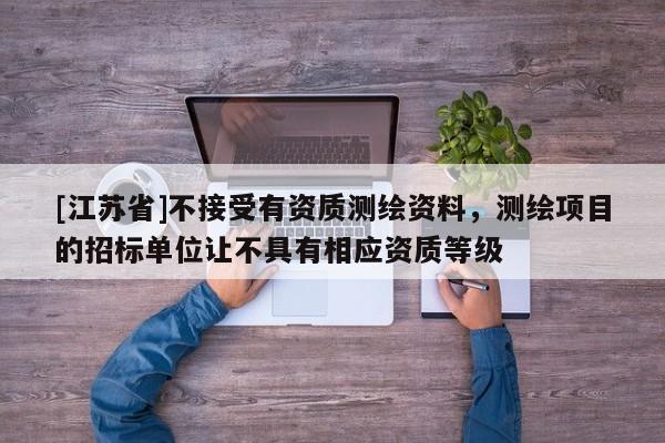 [江苏省]不接受有资质测绘资料，测绘项目的招标单位让不具有相应资质等级