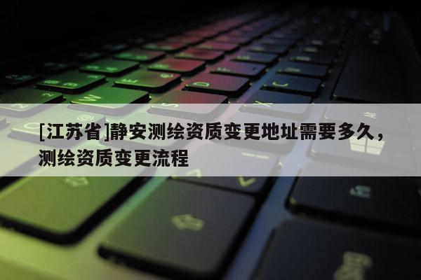 [江苏省]静安测绘资质变更地址需要多久，测绘资质变更流程