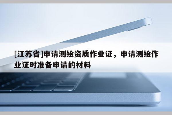 [江苏省]申请测绘资质作业证，申请测绘作业证时准备申请的材料