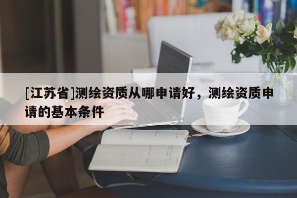 [江苏省]测绘资质从哪申请好，测绘资质申请的基本条件