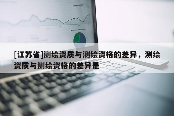 [江苏省]测绘资质与测绘资格的差异，测绘资质与测绘资格的差异是