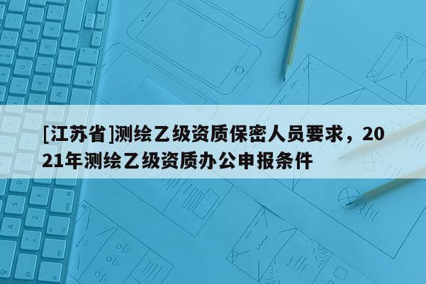 [江苏省]测绘乙级资质保密人员要求，2021年测绘乙级资质办公申报条件