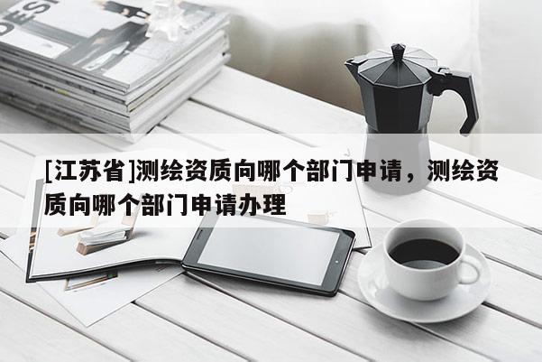 [江苏省]测绘资质向哪个部门申请，测绘资质向哪个部门申请办理