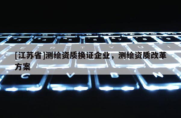 [江苏省]测绘资质换证企业，测绘资质改革方案