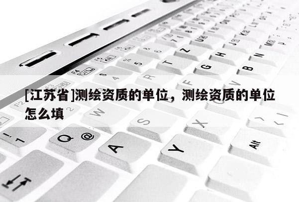 [江苏省]测绘资质的单位，测绘资质的单位怎么填
