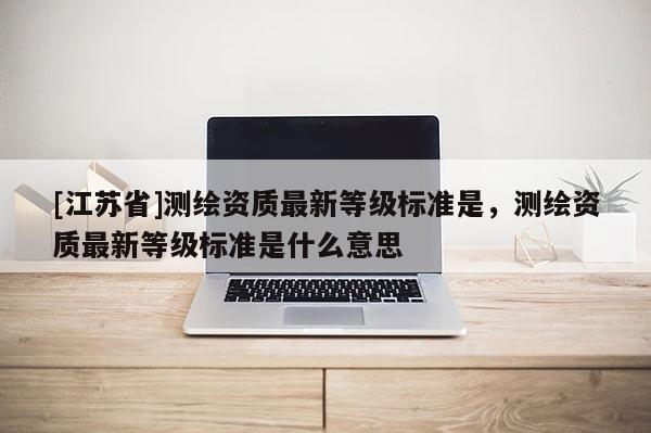 [江苏省]测绘资质最新等级标准是，测绘资质最新等级标准是什么意思