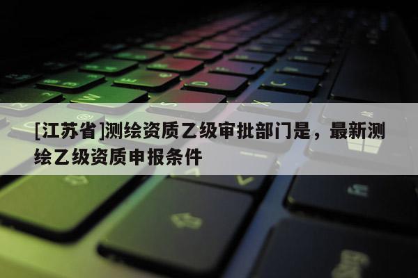 [江苏省]测绘资质乙级审批部门是，最新测绘乙级资质申报条件