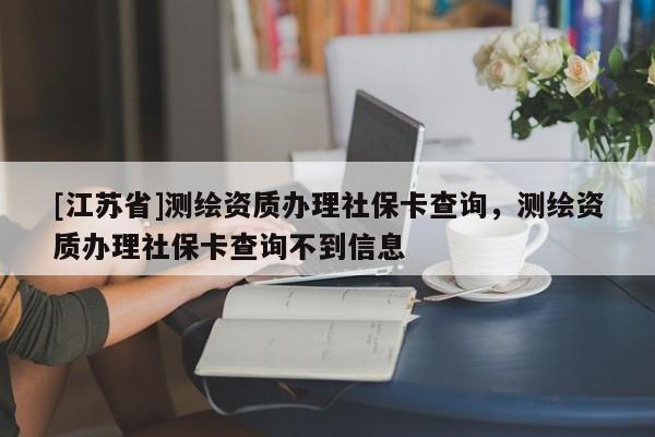 [江苏省]测绘资质办理社保卡查询，测绘资质办理社保卡查询不到信息
