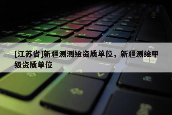 [江苏省]新疆测测绘资质单位，新疆测绘甲级资质单位