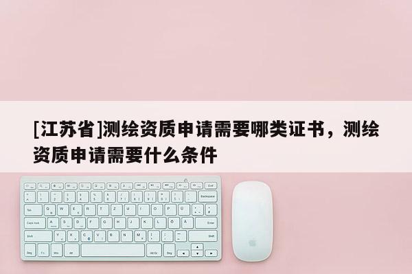 [江苏省]测绘资质申请需要哪类证书，测绘资质申请需要什么条件