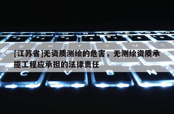 [江苏省]无资质测绘的危害，无测绘资质承揽工程应承担的法律责任