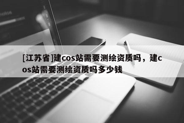 [江苏省]建cos站需要测绘资质吗，建cos站需要测绘资质吗多少钱