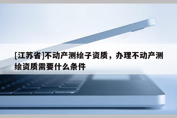 [江苏省]不动产测绘子资质，办理不动产测绘资质需要什么条件