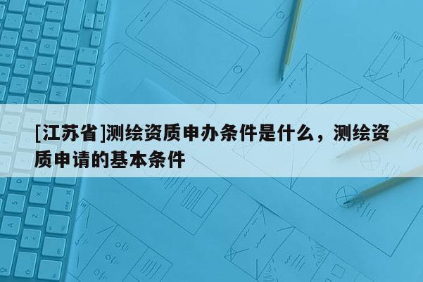 [江苏省]测绘资质申办条件是什么，测绘资质申请的基本条件