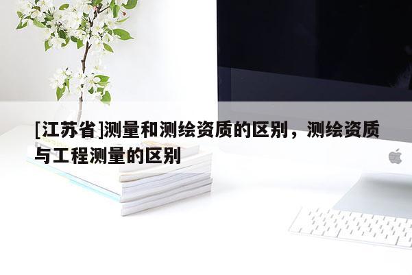 [江苏省]测量和测绘资质的区别，测绘资质与工程测量的区别