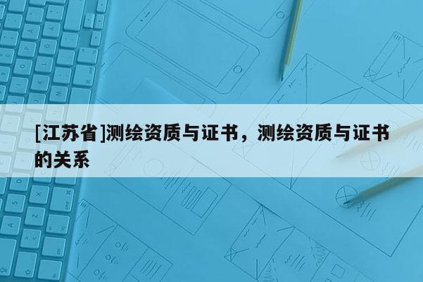 [江苏省]测绘资质与证书，测绘资质与证书的关系