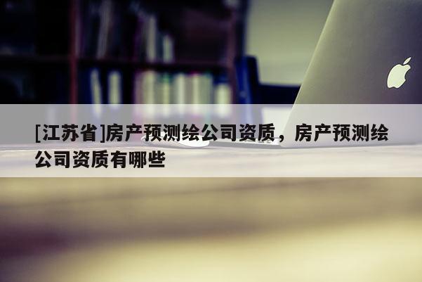 [江苏省]房产预测绘公司资质，房产预测绘公司资质有哪些