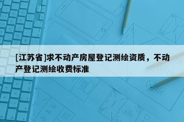 [江苏省]求不动产房屋登记测绘资质，不动产登记测绘收费标准