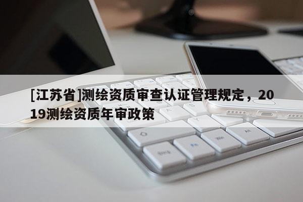 [江苏省]测绘资质审查认证管理规定，2019测绘资质年审政策