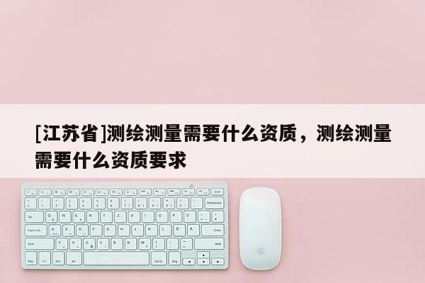 [江苏省]测绘测量需要什么资质，测绘测量需要什么资质要求