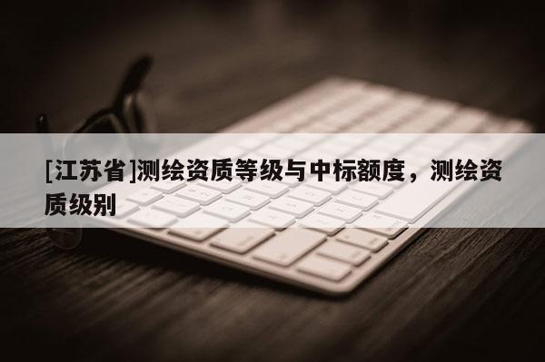 [江苏省]测绘资质等级与中标额度，测绘资质级别