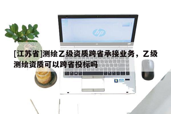 [江苏省]测绘乙级资质跨省承接业务，乙级测绘资质可以跨省投标吗