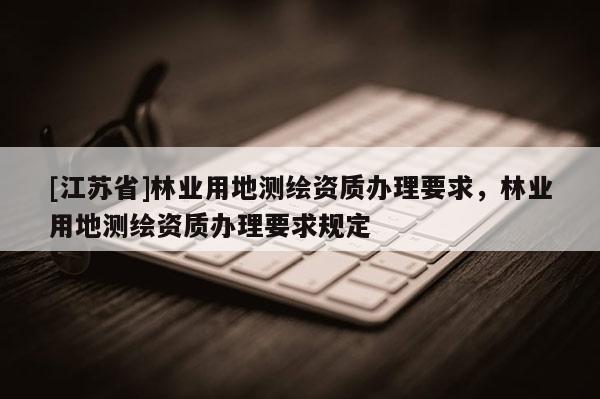 [江苏省]林业用地测绘资质办理要求，林业用地测绘资质办理要求规定