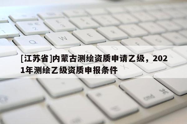 [江苏省]内蒙古测绘资质申请乙级，2021年测绘乙级资质申报条件