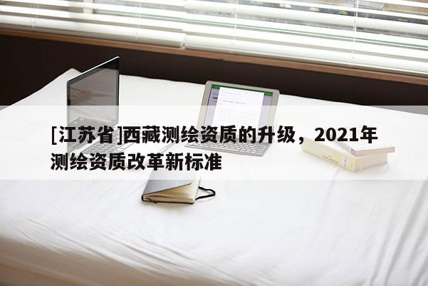 [江苏省]西藏测绘资质的升级，2021年测绘资质改革新标准
