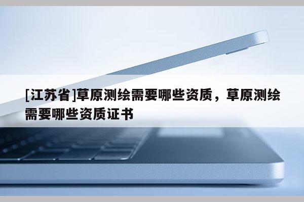 [江苏省]草原测绘需要哪些资质，草原测绘需要哪些资质证书