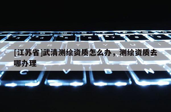 [江苏省]武清测绘资质怎么办，测绘资质去哪办理