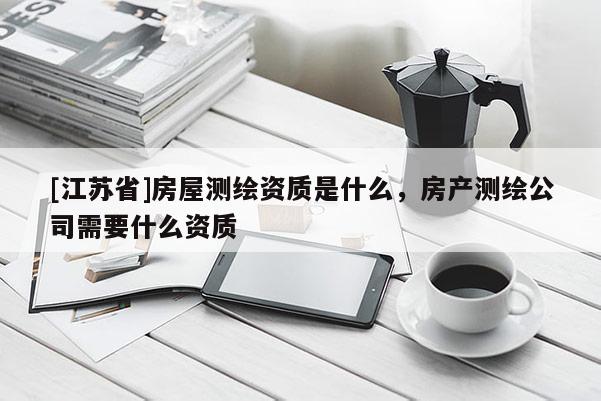 [江苏省]房屋测绘资质是什么，房产测绘公司需要什么资质