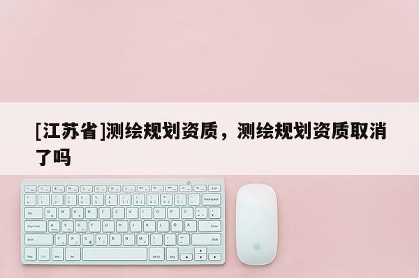 [江苏省]测绘规划资质，测绘规划资质取消了吗