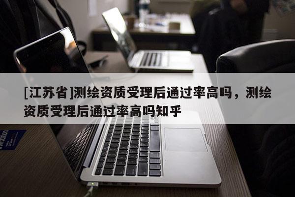 [江苏省]测绘资质受理后通过率高吗，测绘资质受理后通过率高吗知乎
