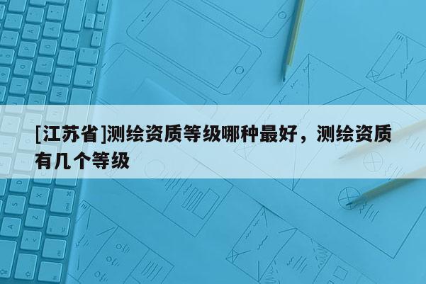 [江苏省]测绘资质等级哪种最好，测绘资质有几个等级