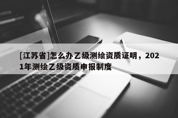 [江苏省]怎么办乙级测绘资质证明，2021年测绘乙级资质申报制度