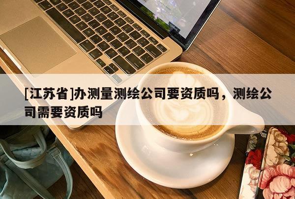 [江苏省]办测量测绘公司要资质吗，测绘公司需要资质吗