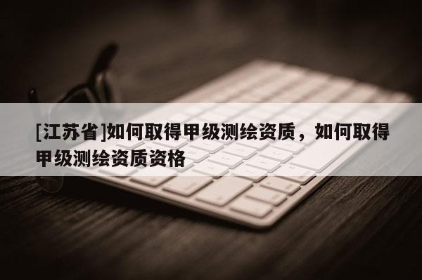 [江苏省]如何取得甲级测绘资质，如何取得甲级测绘资质资格