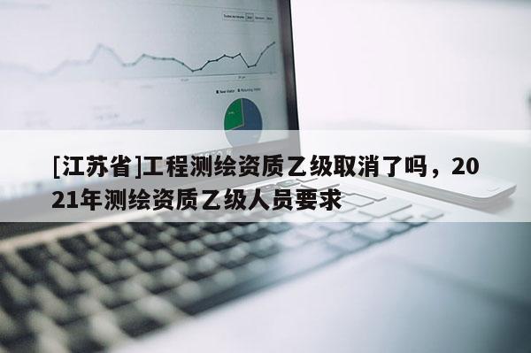 [江苏省]工程测绘资质乙级取消了吗，2021年测绘资质乙级人员要求