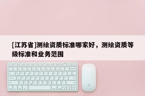 [江苏省]测绘资质标准哪家好，测绘资质等级标准和业务范围
