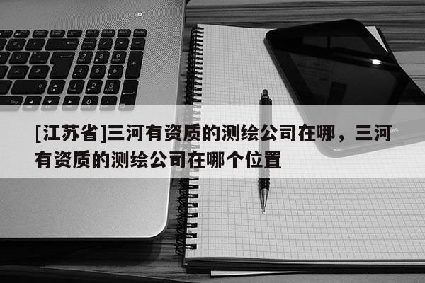 [江苏省]三河有资质的测绘公司在哪，三河有资质的测绘公司在哪个位置