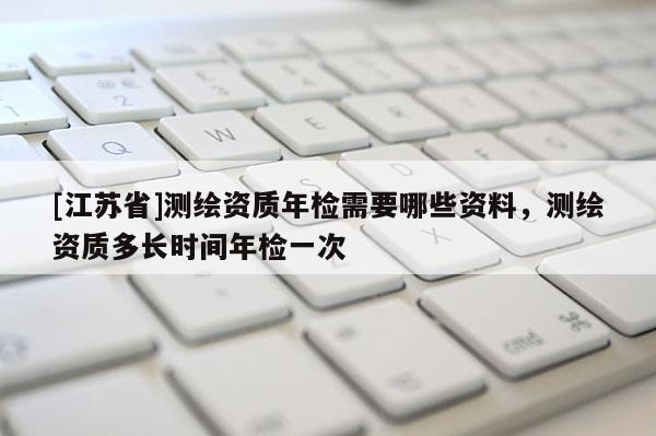 [江苏省]测绘资质年检需要哪些资料，测绘资质多长时间年检一次