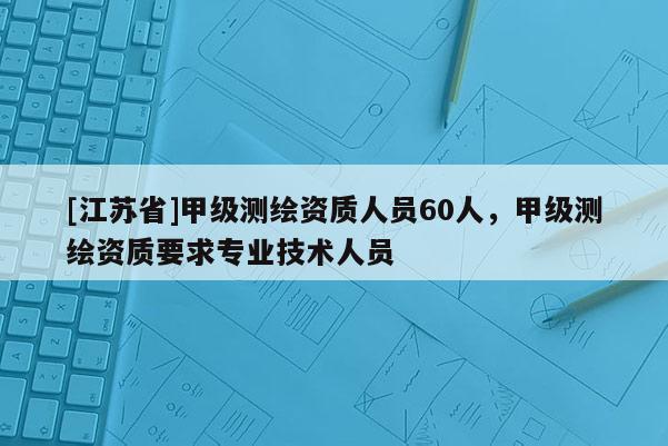 [江苏省]甲级测绘资质人员60人，甲级测绘资质要求专业技术人员