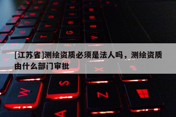 [江苏省]测绘资质必须是法人吗，测绘资质由什么部门审批