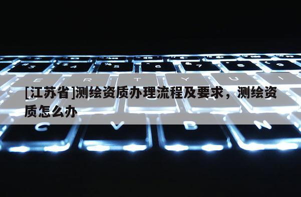 [江苏省]测绘资质办理流程及要求，测绘资质怎么办