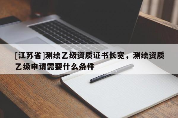 [江苏省]测绘乙级资质证书长宽，测绘资质乙级申请需要什么条件