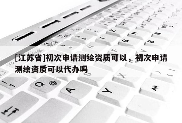 [江苏省]初次申请测绘资质可以，初次申请测绘资质可以代办吗