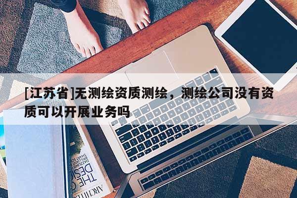 [江苏省]无测绘资质测绘，测绘公司没有资质可以开展业务吗