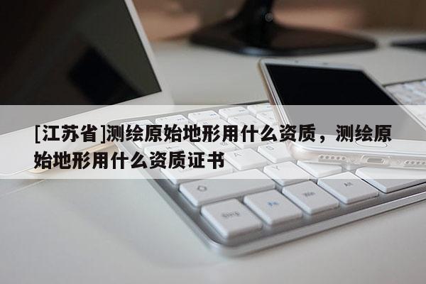 [江苏省]测绘原始地形用什么资质，测绘原始地形用什么资质证书